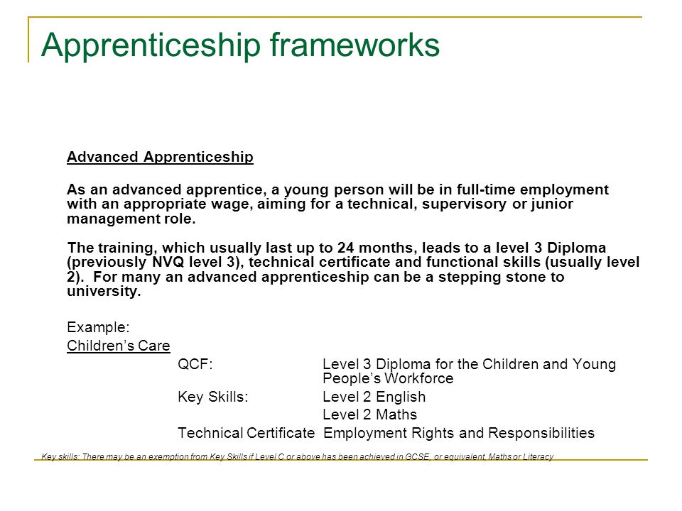 Apprenticeship frameworks Advanced Apprenticeship As an advanced apprentice, a young person will be in full-time employment with an appropriate wage, aiming for a technical, supervisory or junior management role.