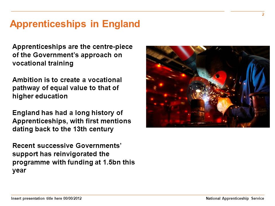 2 Insert presentation title here 00/00/2012 Subtitle here National Apprenticeship Service Apprenticeships are the centre-piece of the Government’s approach on vocational training Ambition is to create a vocational pathway of equal value to that of higher education England has had a long history of Apprenticeships, with first mentions dating back to the 13th century Recent successive Governments’ support has reinvigorated the programme with funding at 1.5bn this year Apprenticeships in England