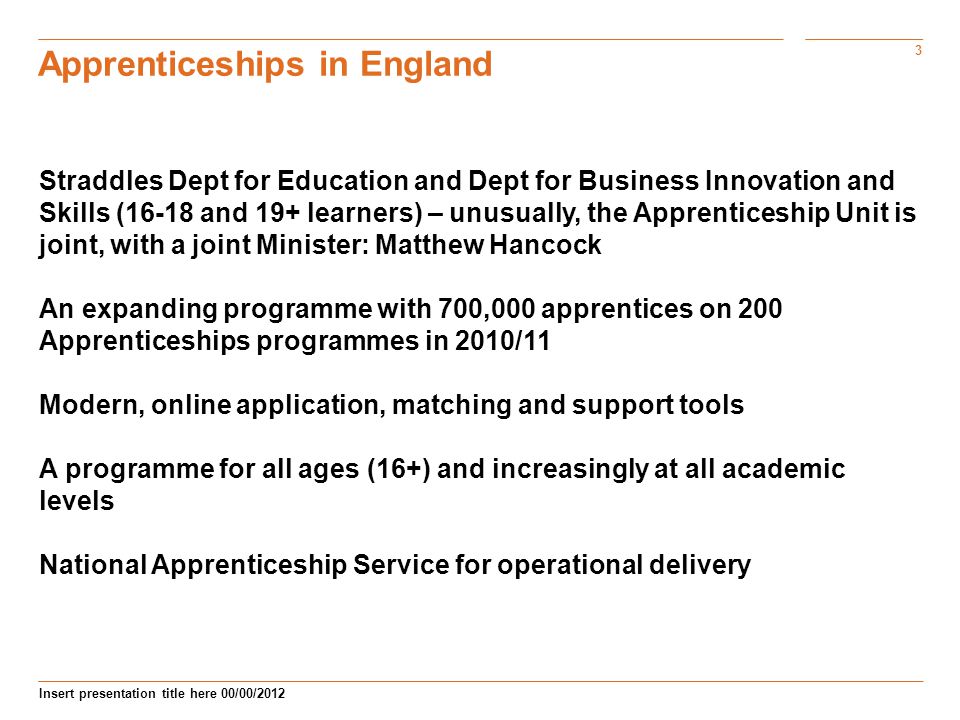 3 Insert presentation title here 00/00/2012 Apprenticeships in England Straddles Dept for Education and Dept for Business Innovation and Skills (16-18 and 19+ learners) – unusually, the Apprenticeship Unit is joint, with a joint Minister: Matthew Hancock An expanding programme with 700,000 apprentices on 200 Apprenticeships programmes in 2010/11 Modern, online application, matching and support tools A programme for all ages (16+) and increasingly at all academic levels National Apprenticeship Service for operational delivery