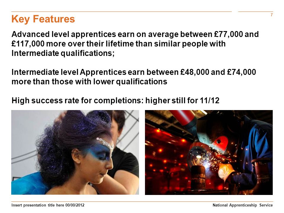 7 Insert presentation title here 00/00/2012 Key Features National Apprenticeship Service Advanced level apprentices earn on average between £77,000 and £117,000 more over their lifetime than similar people with Intermediate qualifications; Intermediate level Apprentices earn between £48,000 and £74,000 more than those with lower qualifications High success rate for completions: higher still for 11/12
