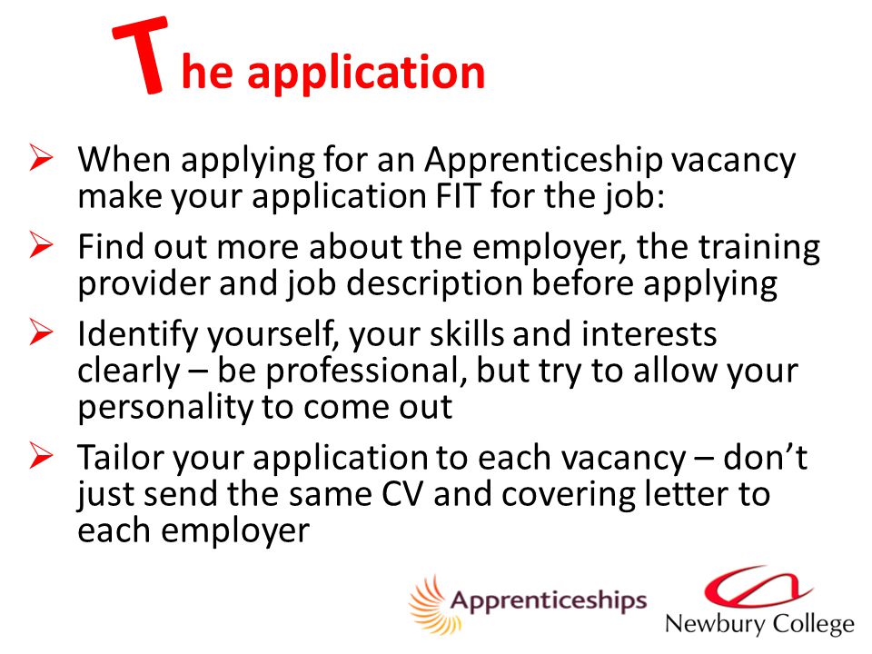 he application T  When applying for an Apprenticeship vacancy make your application FIT for the job:  Find out more about the employer, the training provider and job description before applying  Identify yourself, your skills and interests clearly – be professional, but try to allow your personality to come out  Tailor your application to each vacancy – don’t just send the same CV and covering letter to each employer