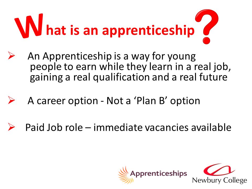 hat is an apprenticeship  An Apprenticeship is a way for young people to earn while they learn in a real job, gaining a real qualification and a real future  A career option - Not a ‘Plan B’ option  Paid Job role – immediate vacancies available W