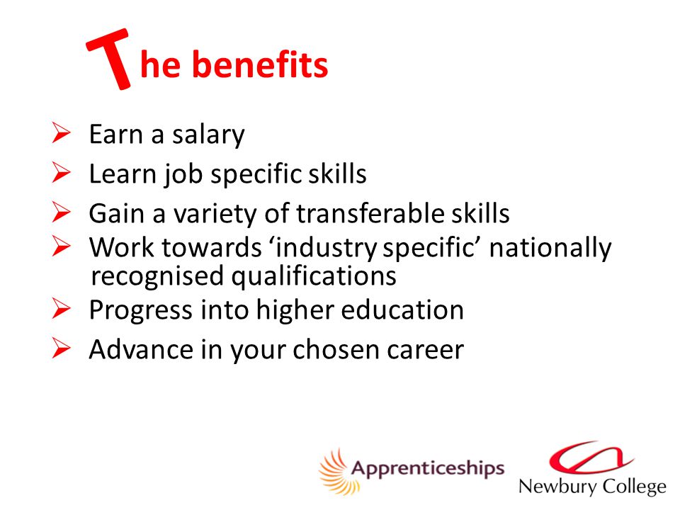 he benefits  Earn a salary  Learn job specific skills  Gain a variety of transferable skills  Work towards ‘industry specific’ nationally recognised qualifications  Progress into higher education  Advance in your chosen career T