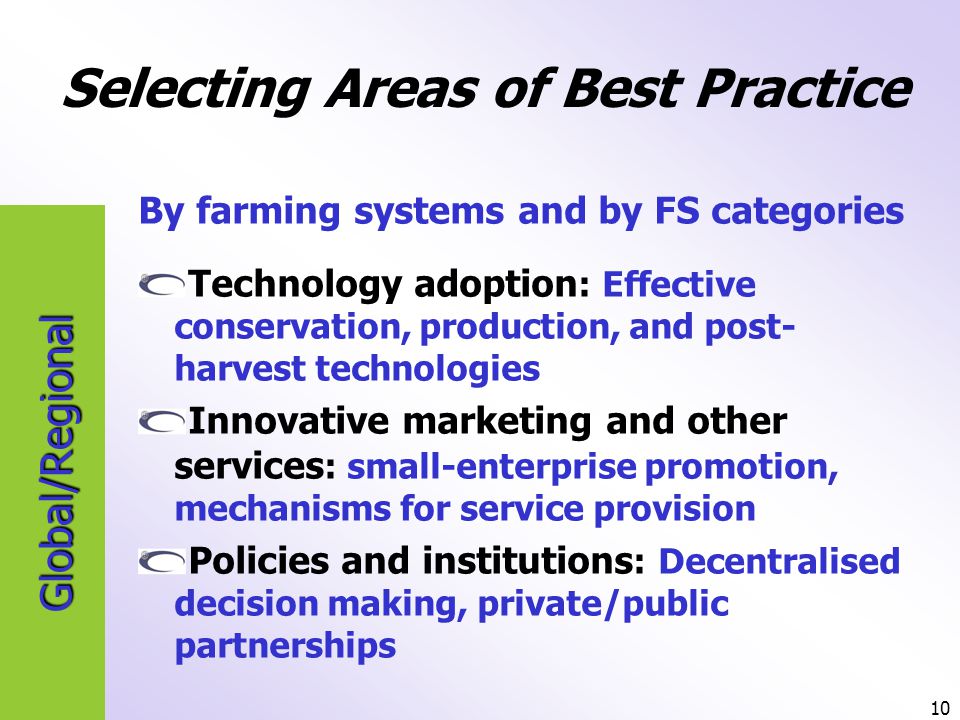 10 Global/Regional Selecting Areas of Best Practice By farming systems and by FS categories Technology adoption : Effective conservation, production, and post- harvest technologies Innovative marketing and other services : small-enterprise promotion, mechanisms for service provision Policies and institutions : Decentralised decision making, private/public partnerships