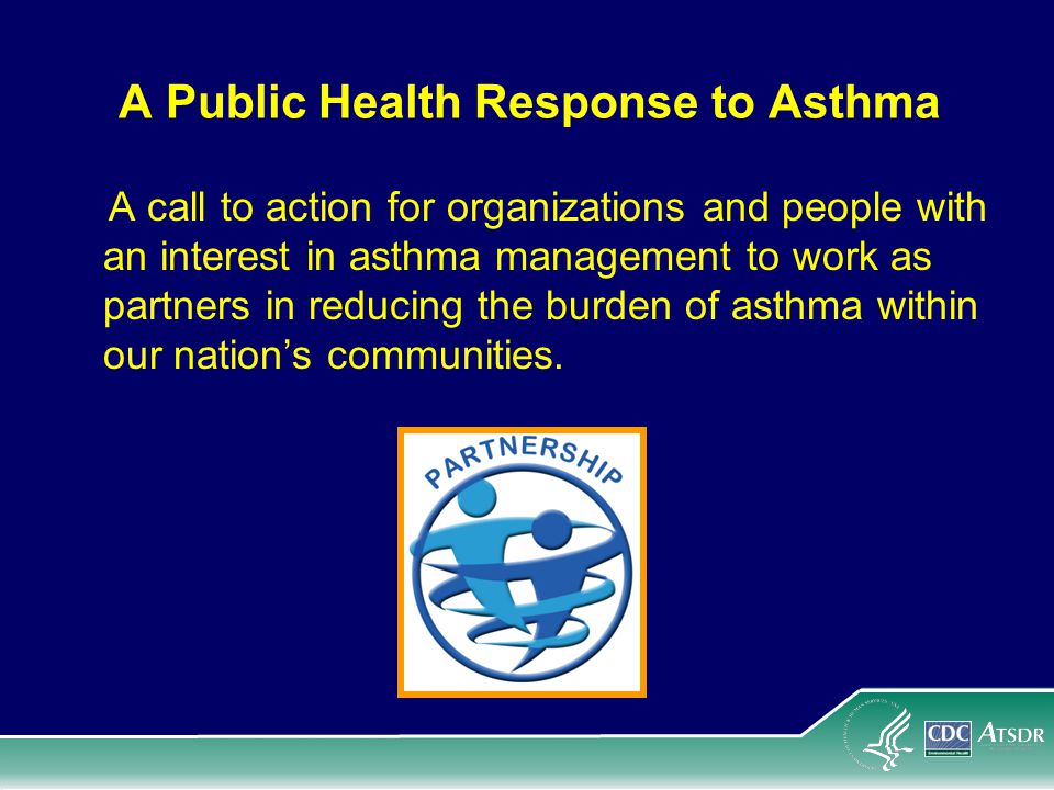 A Public Health Response to Asthma A call to action for organizations and people with an interest in asthma management to work as partners in reducing the burden of asthma within our nation’s communities.
