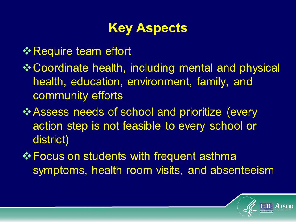 Key Aspects  Require team effort  Coordinate health, including mental and physical health, education, environment, family, and community efforts  Assess needs of school and prioritize (every action step is not feasible to every school or district)  Focus on students with frequent asthma symptoms, health room visits, and absenteeism