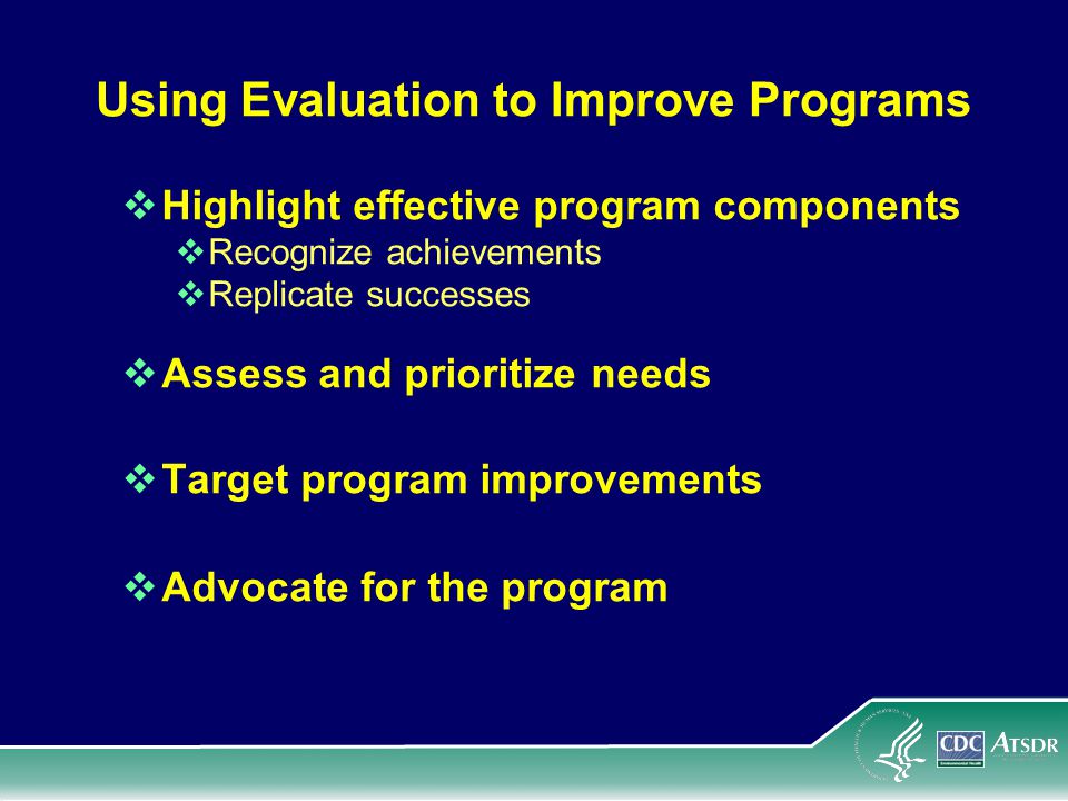 Using Evaluation to Improve Programs  Highlight effective program components  Recognize achievements  Replicate successes  Assess and prioritize needs  Target program improvements  Advocate for the program
