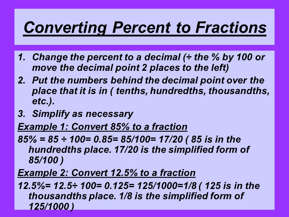 Converting Percent to Fractions 1.Change the percent to a decimal (÷ the % by 100 or move the decimal point 2 places to the left) 2.Put the numbers behind the decimal point over the place that it is in ( tenths, hundredths, thousandths, etc.).