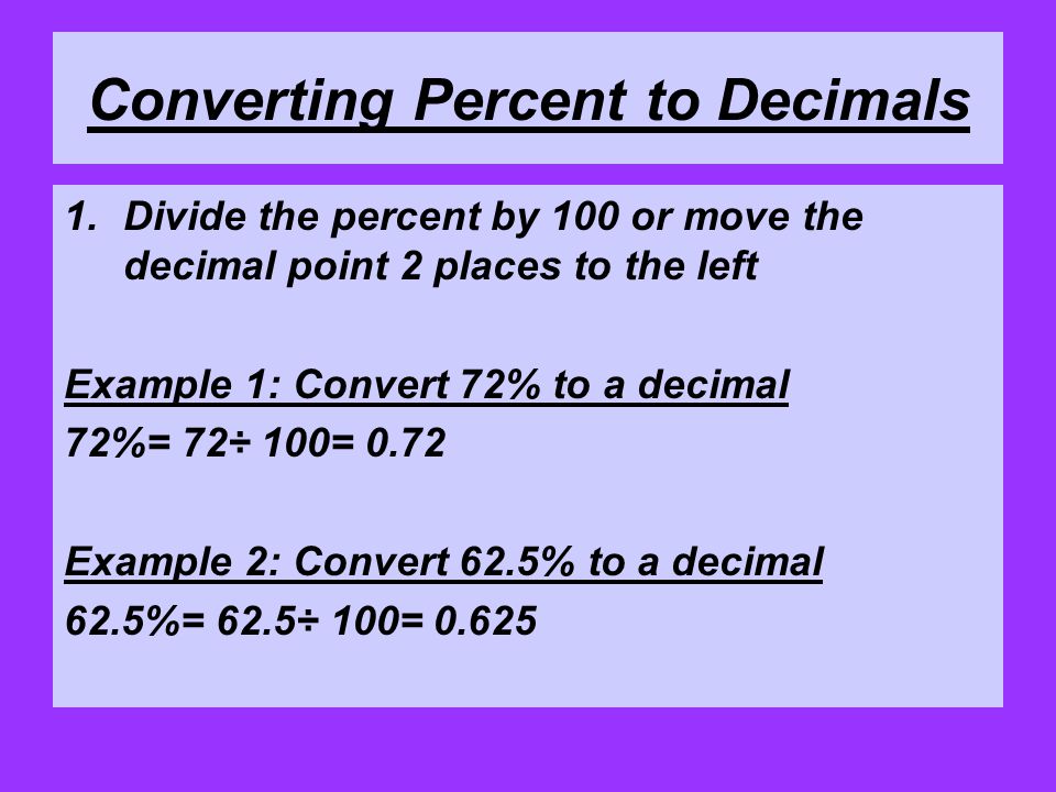 Converting Percent to Decimals 1.Divide the percent by 100 or move the decimal point 2 places to the left Example 1: Convert 72% to a decimal 72%= 72÷ 100= 0.72 Example 2: Convert 62.5% to a decimal 62.5%= 62.5÷ 100= 0.625