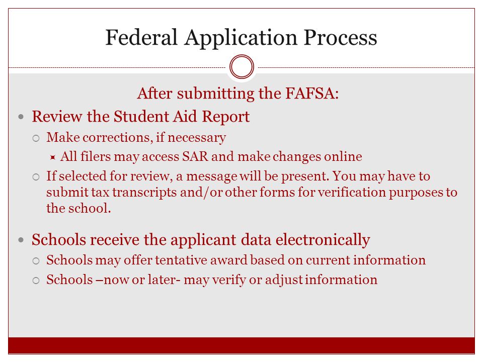 Federal Application Process After submitting the FAFSA: Review the Student Aid Report  Make corrections, if necessary  All filers may access SAR and make changes online  If selected for review, a message will be present.
