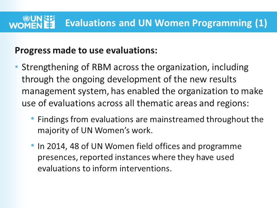 Progress made to use evaluations: Strengthening of RBM across the organization, including through the ongoing development of the new results management system, has enabled the organization to make use of evaluations across all thematic areas and regions: Findings from evaluations are mainstreamed throughout the majority of UN Women’s work.
