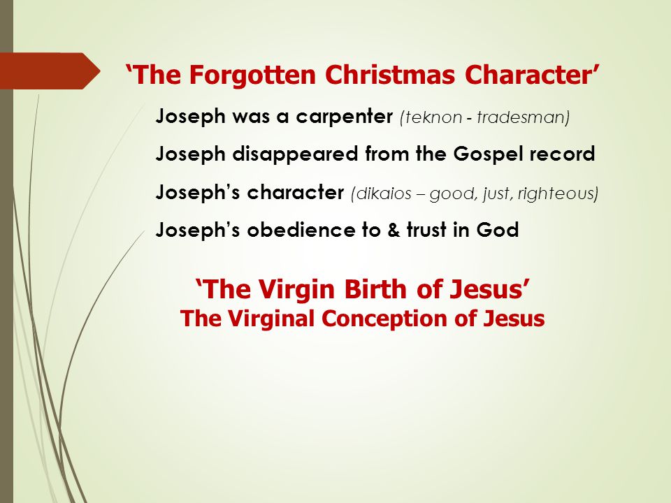 ‘The Forgotten Christmas Character’ Joseph was a carpenter (teknon - tradesman) Joseph disappeared from the Gospel record Joseph’s character (dikaios – good, just, righteous) Joseph’s obedience to & trust in God ‘The Virgin Birth of Jesus’ The Virginal Conception of Jesus