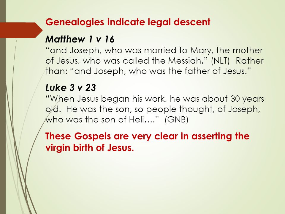 Genealogies indicate legal descent Matthew 1 v 16 and Joseph, who was married to Mary, the mother of Jesus, who was called the Messiah. (NLT) Rather than: and Joseph, who was the father of Jesus. Luke 3 v 23 When Jesus began his work, he was about 30 years old.