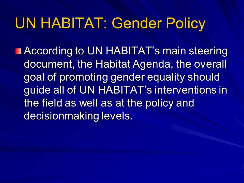 UN HABITAT: Gender Policy According to UN HABITAT’s main steering document, the Habitat Agenda, the overall goal of promoting gender equality should guide all of UN HABITAT’s interventions in the field as well as at the policy and decisionmaking levels.