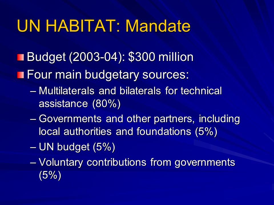 UN HABITAT: Mandate Budget ( ): $300 million Four main budgetary sources: –Multilaterals and bilaterals for technical assistance (80%) –Governments and other partners, including local authorities and foundations (5%) –UN budget (5%) –Voluntary contributions from governments (5%)