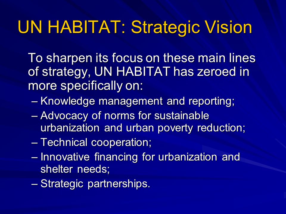 UN HABITAT: Strategic Vision To sharpen its focus on these main lines of strategy, UN HABITAT has zeroed in more specifically on: –Knowledge management and reporting; –Advocacy of norms for sustainable urbanization and urban poverty reduction; –Technical cooperation; –Innovative financing for urbanization and shelter needs; –Strategic partnerships.
