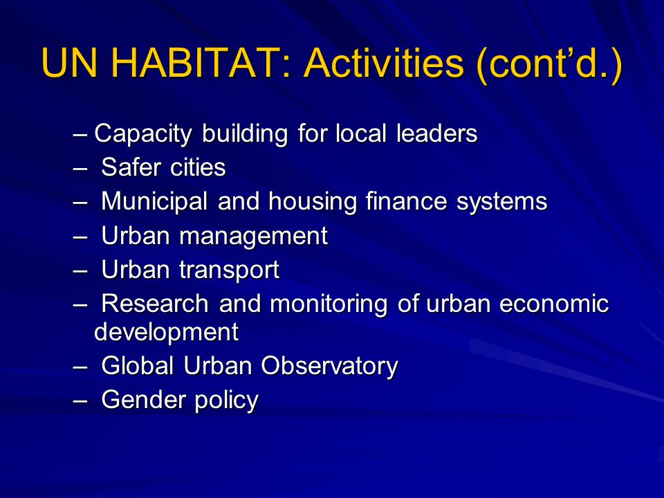UN HABITAT: Activities (cont’d.) –Capacity building for local leaders – Safer cities – Municipal and housing finance systems – Urban management – Urban transport – Research and monitoring of urban economic development – Global Urban Observatory – Gender policy