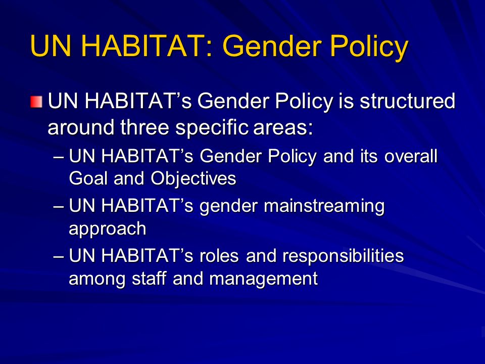 UN HABITAT: Gender Policy UN HABITAT’s Gender Policy is structured around three specific areas: –UN HABITAT’s Gender Policy and its overall Goal and Objectives –UN HABITAT’s gender mainstreaming approach –UN HABITAT’s roles and responsibilities among staff and management