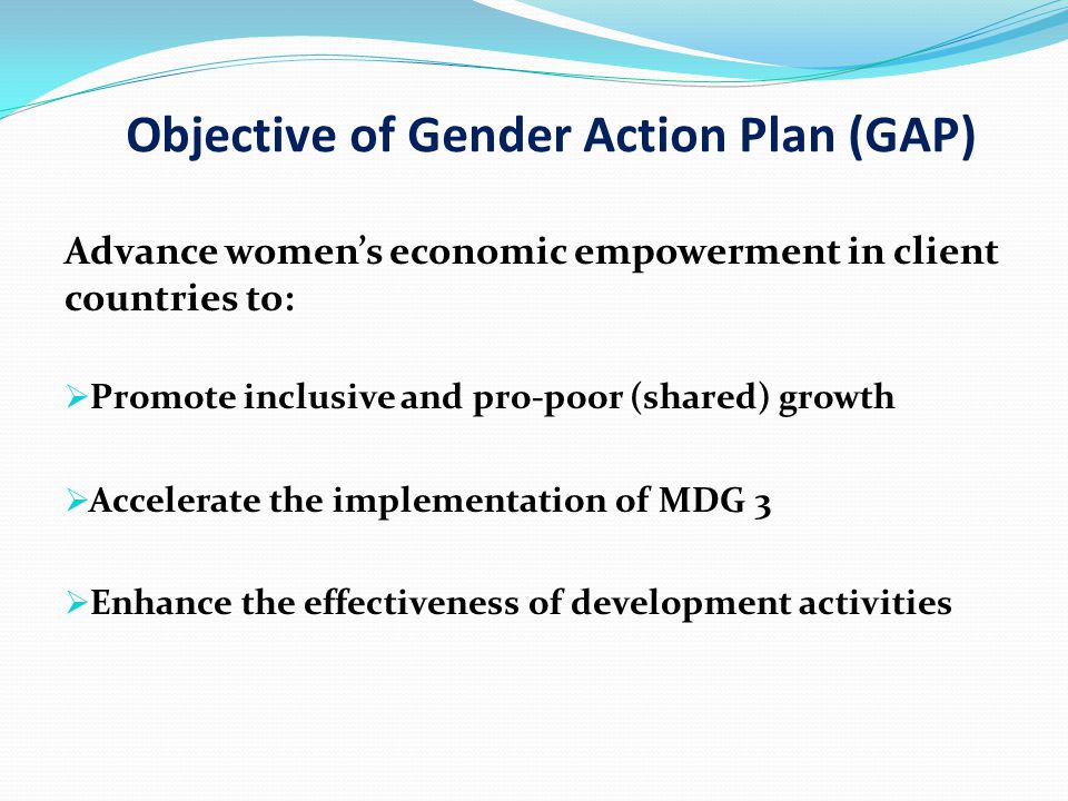 Objective of Gender Action Plan (GAP) Advance women’s economic empowerment in client countries to:  Promote inclusive and pro-poor (shared) growth  Accelerate the implementation of MDG 3  Enhance the effectiveness of development activities