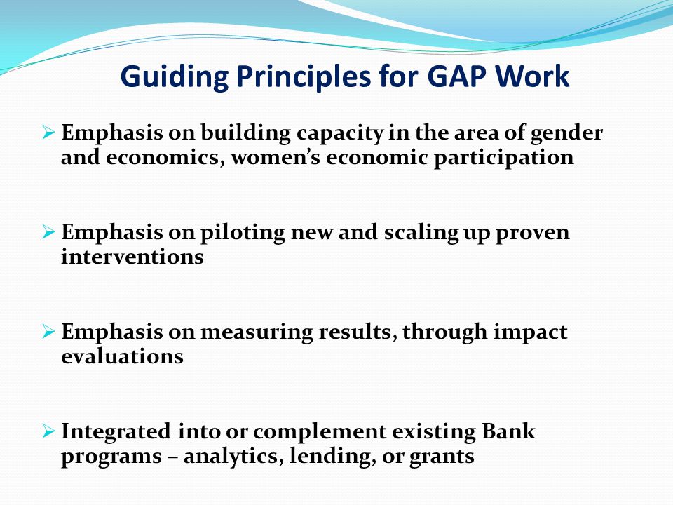 Guiding Principles for GAP Work  Emphasis on building capacity in the area of gender and economics, women’s economic participation  Emphasis on piloting new and scaling up proven interventions  Emphasis on measuring results, through impact evaluations  Integrated into or complement existing Bank programs – analytics, lending, or grants