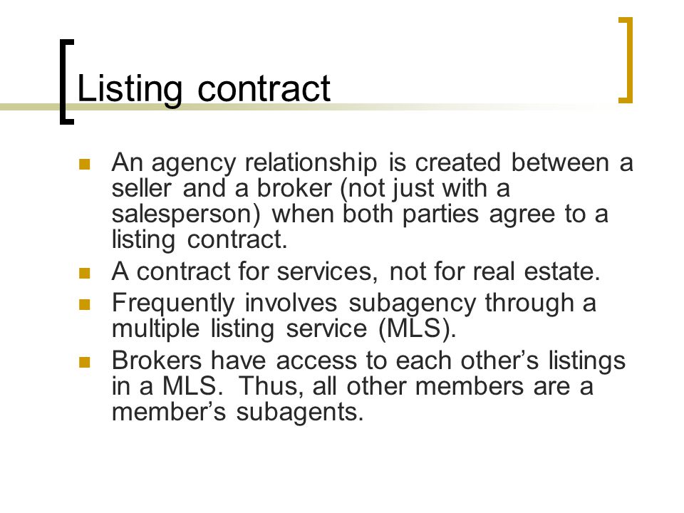 Listing contract An agency relationship is created between a seller and a broker (not just with a salesperson) when both parties agree to a listing contract.