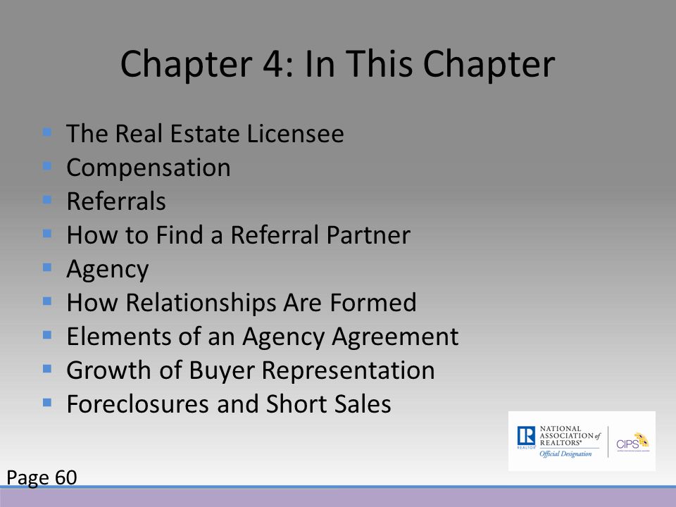 Chapter 4: In This Chapter  The Real Estate Licensee  Compensation  Referrals  How to Find a Referral Partner  Agency  How Relationships Are Formed  Elements of an Agency Agreement  Growth of Buyer Representation  Foreclosures and Short Sales Page 60