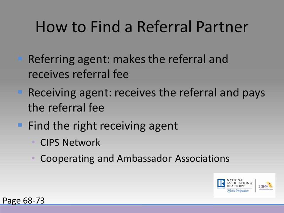 How to Find a Referral Partner  Referring agent: makes the referral and receives referral fee  Receiving agent: receives the referral and pays the referral fee  Find the right receiving agent CIPS Network Cooperating and Ambassador Associations Page 68-73