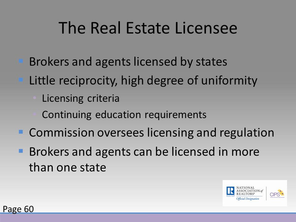 The Real Estate Licensee  Brokers and agents licensed by states  Little reciprocity, high degree of uniformity Licensing criteria Continuing education requirements  Commission oversees licensing and regulation  Brokers and agents can be licensed in more than one state Page 60