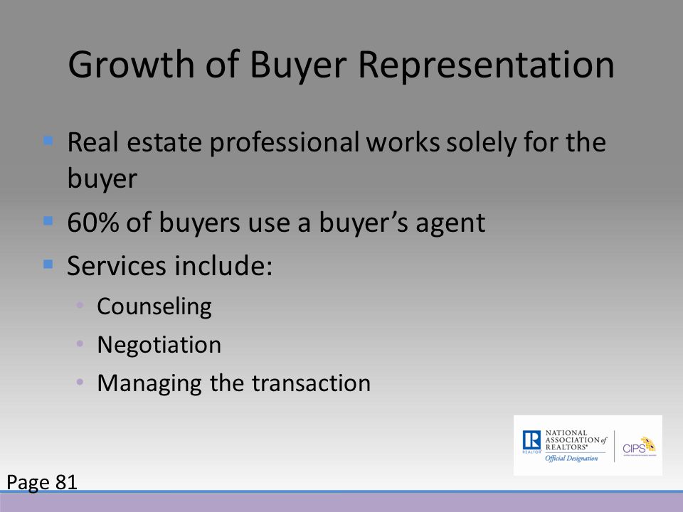 Growth of Buyer Representation  Real estate professional works solely for the buyer  60% of buyers use a buyer’s agent  Services include: Counseling Negotiation Managing the transaction Page 81