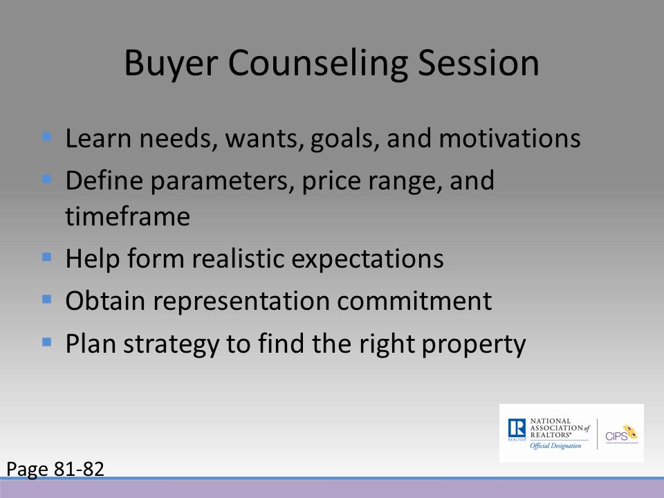 Buyer Counseling Session  Learn needs, wants, goals, and motivations  Define parameters, price range, and timeframe  Help form realistic expectations  Obtain representation commitment  Plan strategy to find the right property Page 81-82