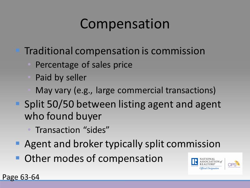 Compensation  Traditional compensation is commission Percentage of sales price Paid by seller May vary (e.g., large commercial transactions)  Split 50/50 between listing agent and agent who found buyer Transaction sides  Agent and broker typically split commission  Other modes of compensation Page 63-64