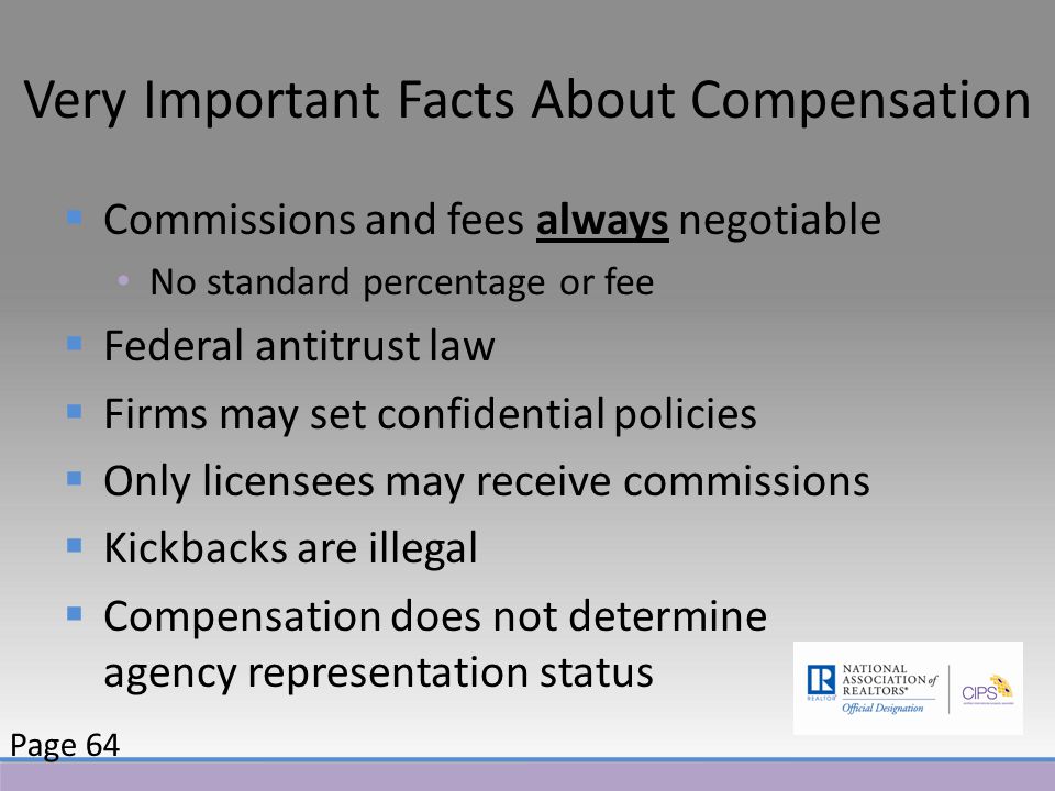 Very Important Facts About Compensation  Commissions and fees always negotiable No standard percentage or fee  Federal antitrust law  Firms may set confidential policies  Only licensees may receive commissions  Kickbacks are illegal  Compensation does not determine agency representation status Page 64