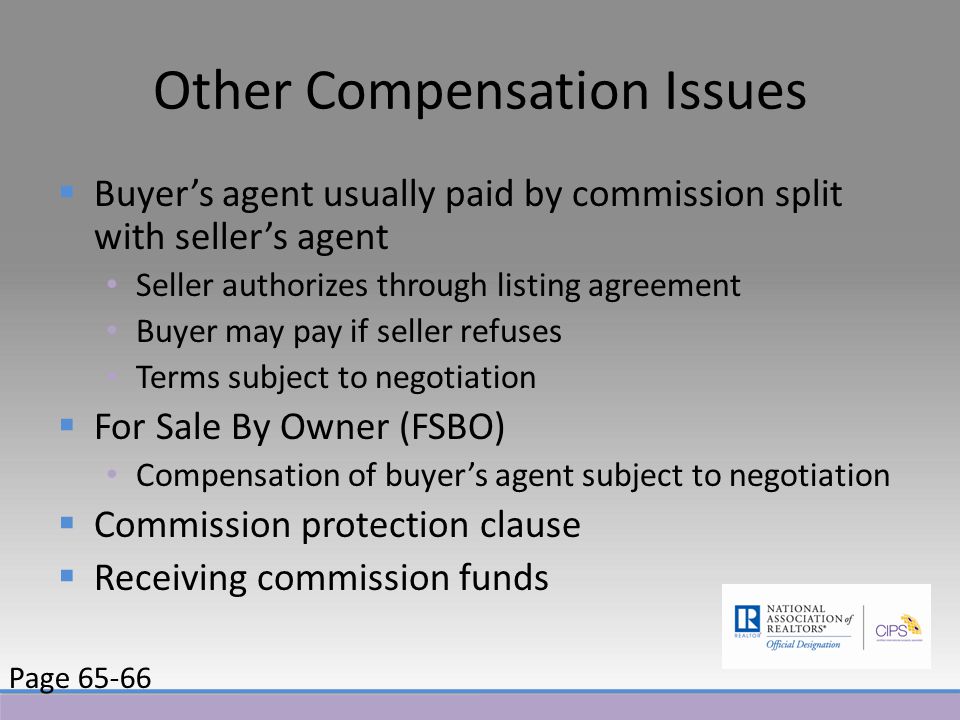 Other Compensation Issues  Buyer’s agent usually paid by commission split with seller’s agent Seller authorizes through listing agreement Buyer may pay if seller refuses Terms subject to negotiation  For Sale By Owner (FSBO) Compensation of buyer’s agent subject to negotiation  Commission protection clause  Receiving commission funds Page 65-66