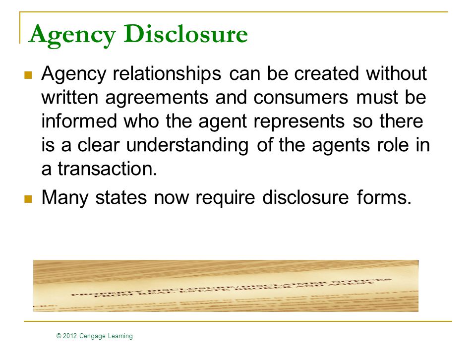 © 2012 Cengage Learning Agency Disclosure Agency relationships can be created without written agreements and consumers must be informed who the agent represents so there is a clear understanding of the agents role in a transaction.