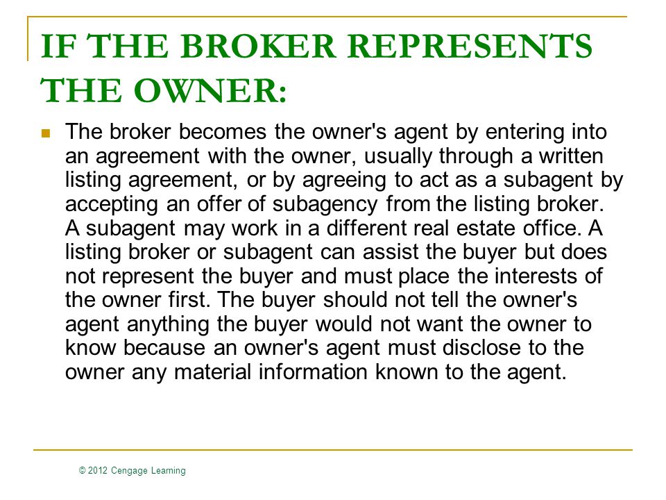 © 2012 Cengage Learning IF THE BROKER REPRESENTS THE OWNER: The broker becomes the owner s agent by entering into an agreement with the owner, usually through a written listing agreement, or by agreeing to act as a subagent by accepting an offer of subagency from the listing broker.