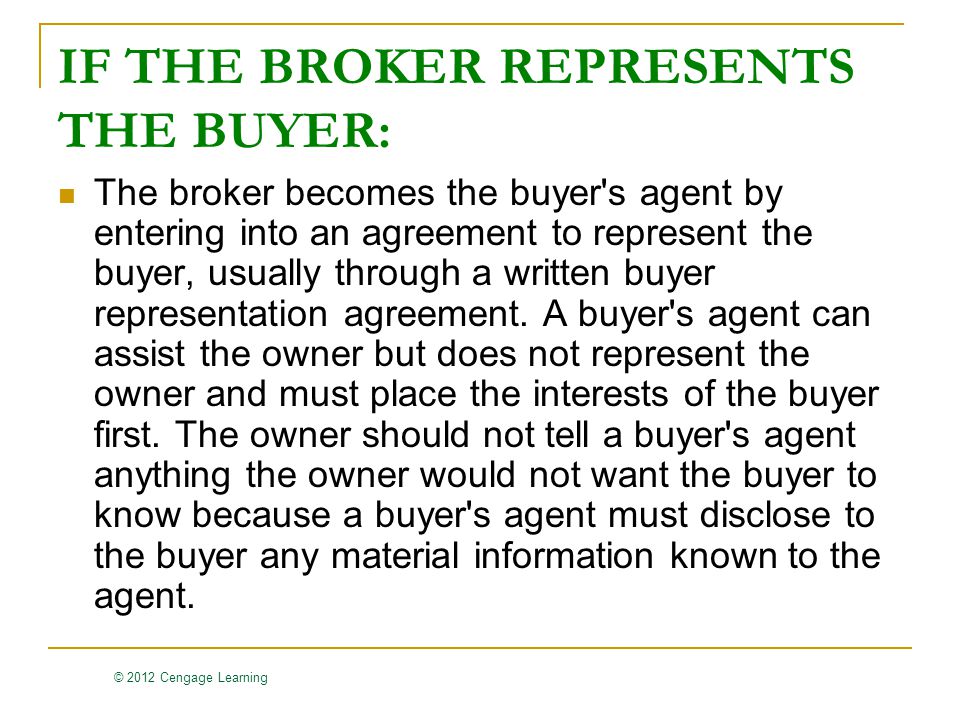 © 2012 Cengage Learning IF THE BROKER REPRESENTS THE BUYER: The broker becomes the buyer s agent by entering into an agreement to represent the buyer, usually through a written buyer representation agreement.