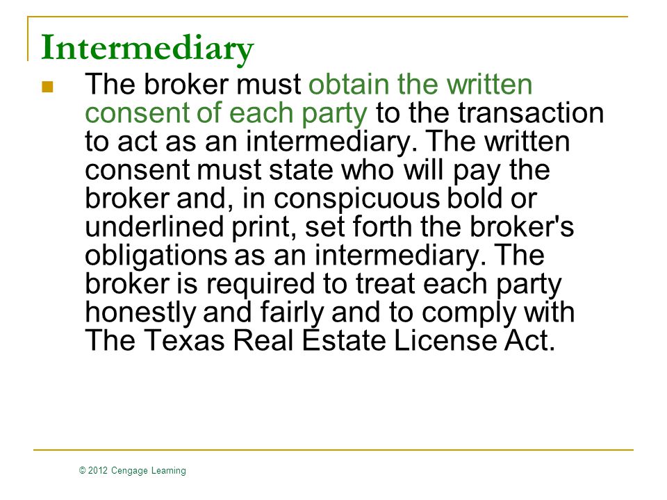 © 2012 Cengage Learning Intermediary The broker must obtain the written consent of each party to the transaction to act as an intermediary.