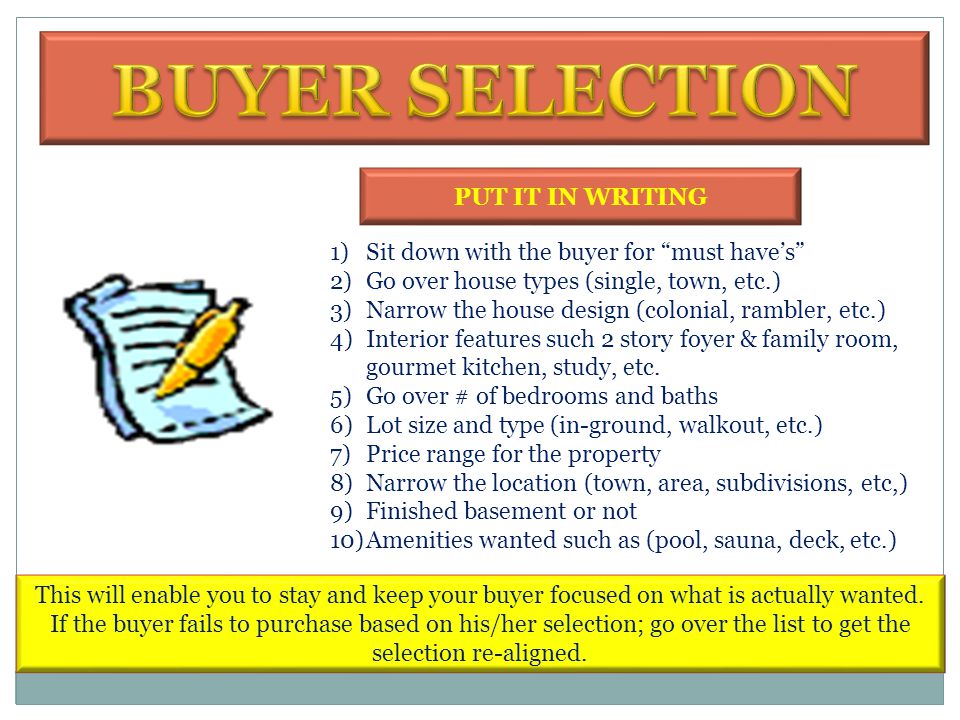 1)Meet with the buyer 1 st 2)Establish an agency relationship 3)Establish rapport and evaluate buying motivation 4)Evaluate the buyer’s mortgage qualification 5)Contact a lender to verify the buyer’s qualification 6)Get the buyer to confirm mortgage qualification 7)Go over the buyer’s requirements in a home 8)Write down the buyer’s must have’s on a buyer’s form I just want to see the house I’m in front of the house I understand, however in the interest of time; we typically like to meet with you to determine that this property is within the price range that you can afford.
