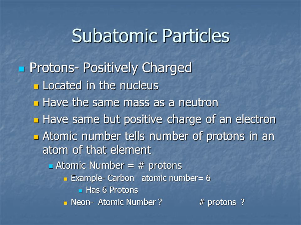 Subatomic Particles Protons- Positively Charged Protons- Positively Charged Located in the nucleus Located in the nucleus Have the same mass as a neutron Have the same mass as a neutron Have same but positive charge of an electron Have same but positive charge of an electron Atomic number tells number of protons in an atom of that element Atomic number tells number of protons in an atom of that element Atomic Number = # protons Atomic Number = # protons Example- Carbon atomic number= 6 Example- Carbon atomic number= 6 Has 6 Protons Has 6 Protons Neon- Atomic Number .