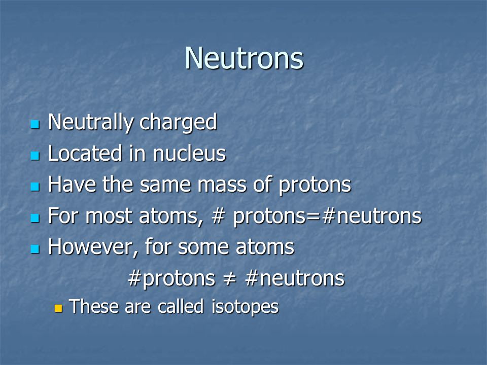 Neutrons Neutrally charged Neutrally charged Located in nucleus Located in nucleus Have the same mass of protons Have the same mass of protons For most atoms, # protons=#neutrons For most atoms, # protons=#neutrons However, for some atoms However, for some atoms #protons ≠ #neutrons These are called isotopes These are called isotopes
