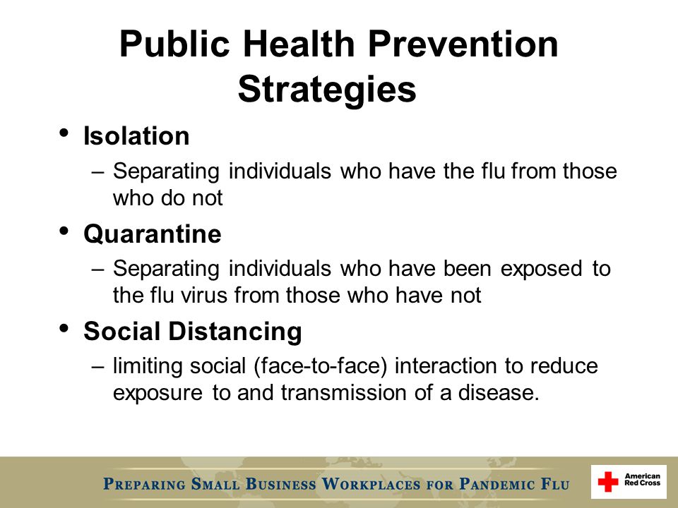 Public Health Prevention Strategies Isolation –Separating individuals who have the flu from those who do not Quarantine –Separating individuals who have been exposed to the flu virus from those who have not Social Distancing –limiting social (face-to-face) interaction to reduce exposure to and transmission of a disease.