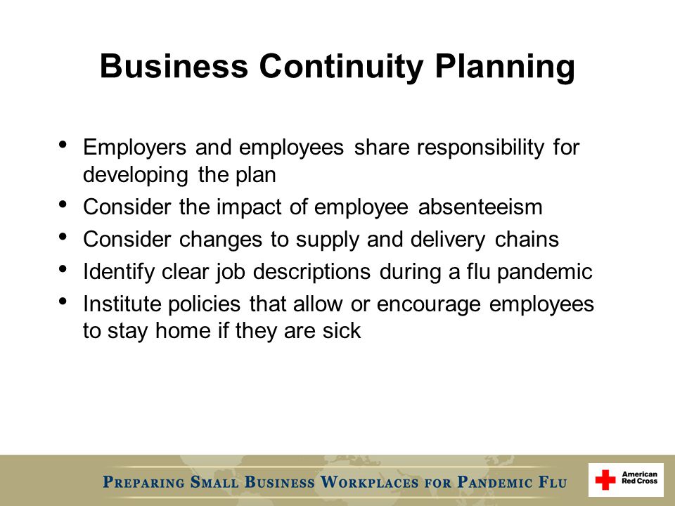 Business Continuity Planning Employers and employees share responsibility for developing the plan Consider the impact of employee absenteeism Consider changes to supply and delivery chains Identify clear job descriptions during a flu pandemic Institute policies that allow or encourage employees to stay home if they are sick
