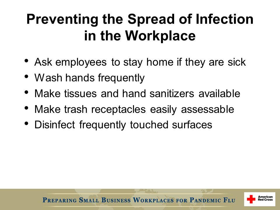 Preventing the Spread of Infection in the Workplace Ask employees to stay home if they are sick Wash hands frequently Make tissues and hand sanitizers available Make trash receptacles easily assessable Disinfect frequently touched surfaces