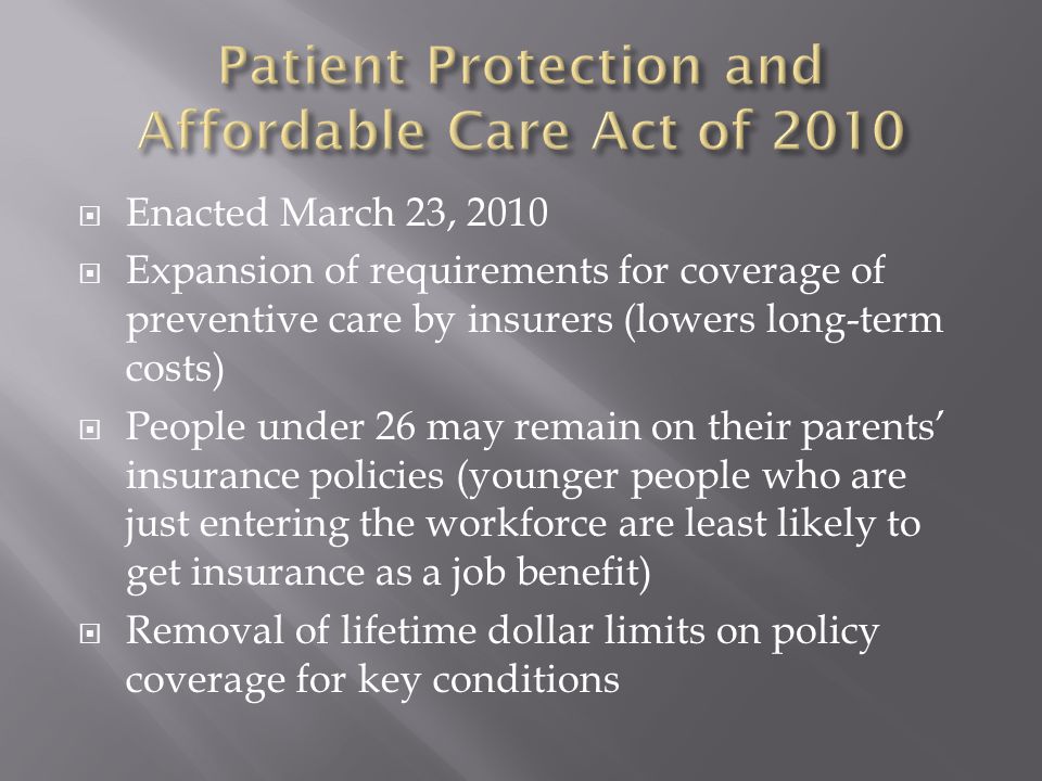  Enacted March 23, 2010  Expansion of requirements for coverage of preventive care by insurers (lowers long-term costs)  People under 26 may remain on their parents’ insurance policies (younger people who are just entering the workforce are least likely to get insurance as a job benefit)  Removal of lifetime dollar limits on policy coverage for key conditions