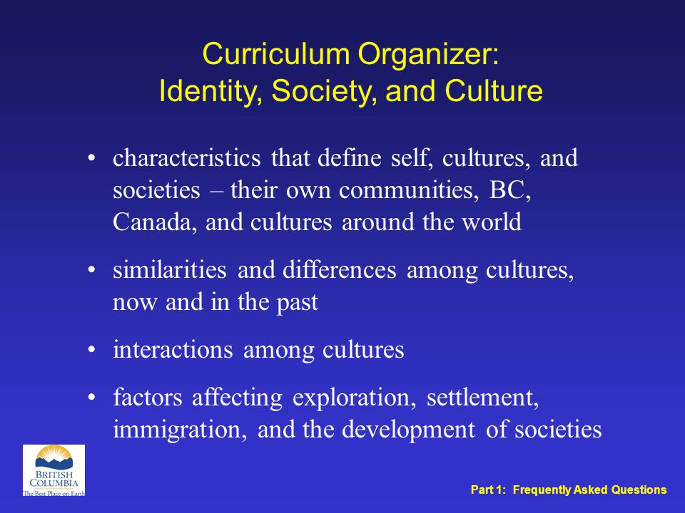 Curriculum Organizer: Identity, Society, and Culture characteristics that define self, cultures, and societies – their own communities, BC, Canada, and cultures around the world similarities and differences among cultures, now and in the past interactions among cultures factors affecting exploration, settlement, immigration, and the development of societies Part 1: Frequently Asked Questions