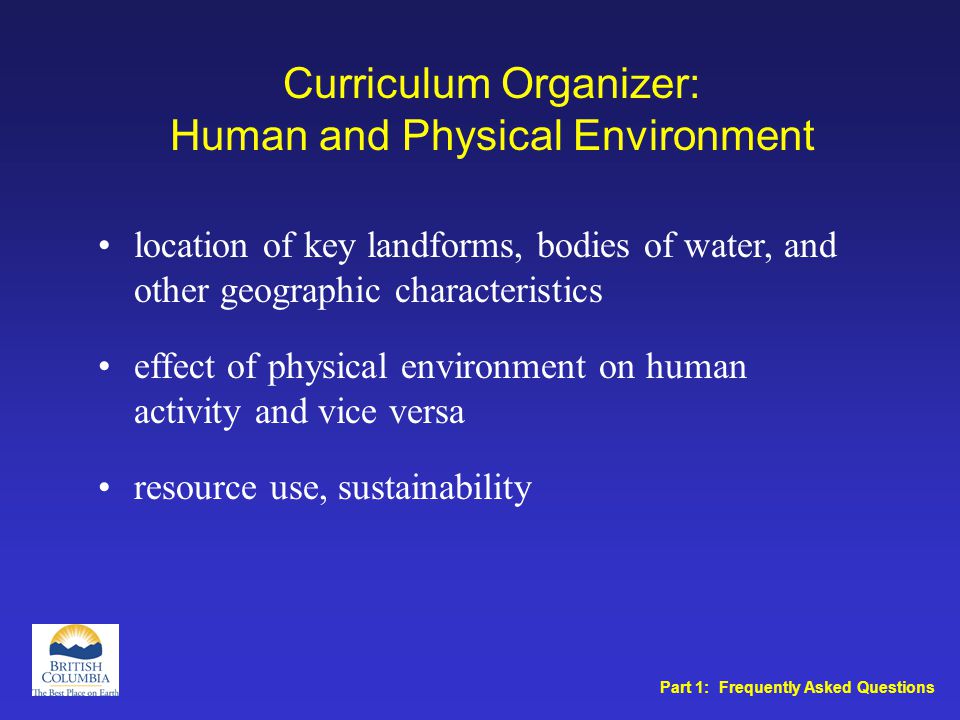 Curriculum Organizer: Human and Physical Environment location of key landforms, bodies of water, and other geographic characteristics effect of physical environment on human activity and vice versa resource use, sustainability Part 1: Frequently Asked Questions