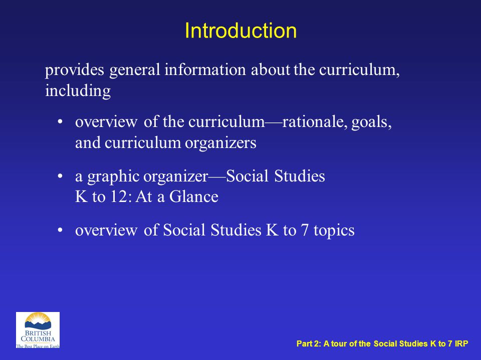 Introduction overview of the curriculum—rationale, goals, and curriculum organizers a graphic organizer—Social Studies K to 12: At a Glance overview of Social Studies K to 7 topics provides general information about the curriculum, including Part 2: A tour of the Social Studies K to 7 IRP