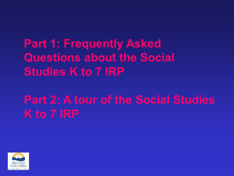 Part 1: Frequently Asked Questions about the Social Studies K to 7 IRP Part 2: A tour of the Social Studies K to 7 IRP
