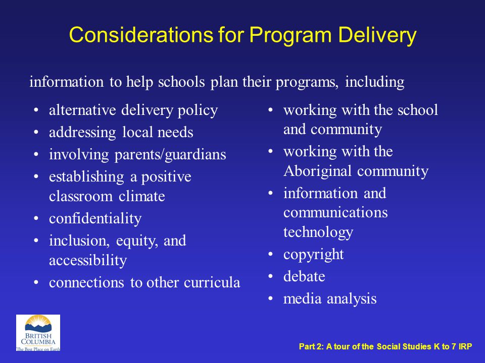 Considerations for Program Delivery working with the school and community working with the Aboriginal community information and communications technology copyright debate media analysis alternative delivery policy addressing local needs involving parents/guardians establishing a positive classroom climate confidentiality inclusion, equity, and accessibility connections to other curricula information to help schools plan their programs, including Part 2: A tour of the Social Studies K to 7 IRP