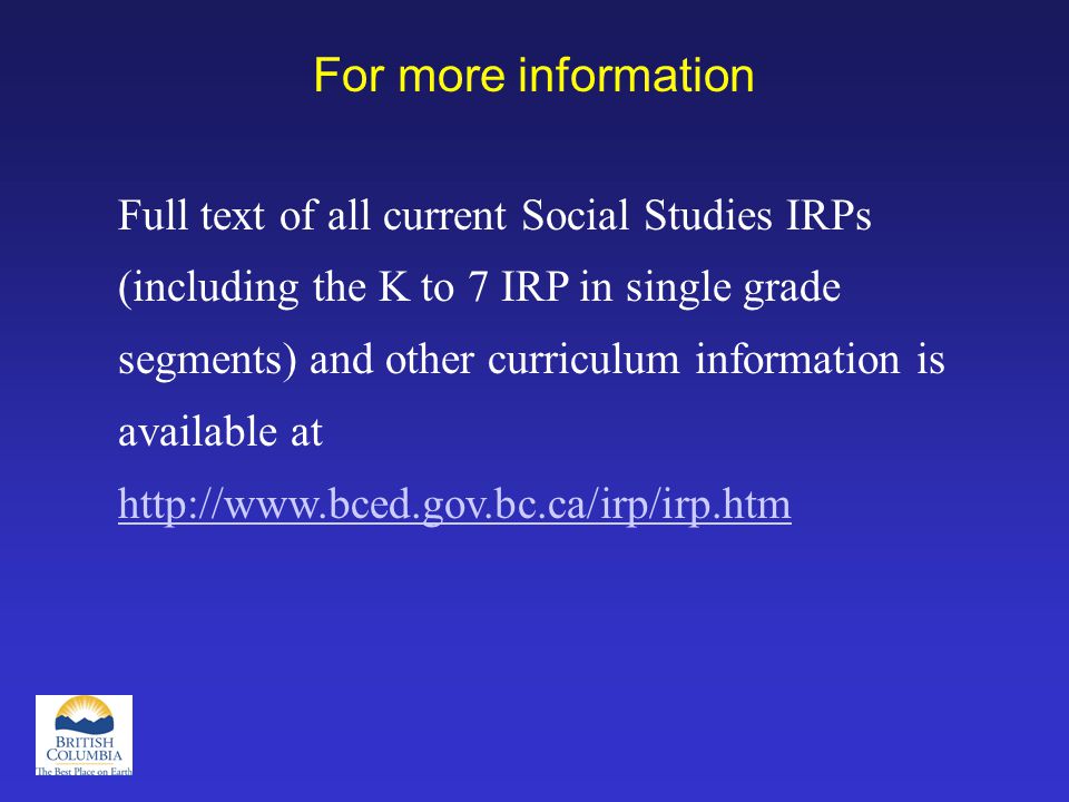For more information Full text of all current Social Studies IRPs (including the K to 7 IRP in single grade segments) and other curriculum information is available at